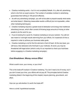  Creative marketing works -- but it is not completely failsafe. It is, after all, advertising;
which is far from an exact science. The number of variables involved in advertising
guarantees that nothing is 100 percent effective.
 As with any advertising campaign, you will not be able to pinpoint exactly what works
and what doesn’t. Obtaining measurable results is difficult (but not impossible, unlike
other marketing techniques).
 Creative marketing requires a greater level of dedication and energy than traditional
advertising venues, which often consist of throwing large amounts of money at other
people to do the work for you.
 If you’re looking for a quick fix, Creative marketing is not your solution. You will not
see instant or overnight results stemming from your efforts. An investment of time is
required in order to achieve your business sales goals.
 Creative marketing is not for the thin-skinned or faint of heart. At the very least, you
will have a few detractors who find fault in your methods. At worst, you may be
threatened with legal action (which is why it’s so important to check your local laws
before engaging in a Creative marketing campaign).
Cost Breakdown: Money versus Effort
What is worth more: your money, or your time?
This is the trade-off involved in Creative marketing. You don’t need a lot of money, but if
you don’t invest your time, your efforts will not pay off. The principles behind Creative
marketing (listed in the beginning of this chapter) require planning, groundwork, and
effort.
How can you tell whether it’s worth the trade-off?
Here is a brief, hypothetical example.
 