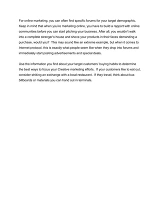 For online marketing, you can often find specific forums for your target demographic.
Keep in mind that when you’re marketing online, you have to build a rapport with online
communities before you can start pitching your business. After all, you wouldn’t walk
into a complete stranger’s house and shove your products in their faces demanding a
purchase, would you? This may sound like an extreme example, but when it comes to
Internet protocol, this is exactly what people seem like when they drop into forums and
immediately start posting advertisements and special deals.
Use the information you find about your target customers’ buying habits to determine
the best ways to focus your Creative marketing efforts. If your customers like to eat out,
consider striking an exchange with a local restaurant. If they travel, think about bus
billboards or materials you can hand out in terminals.
 