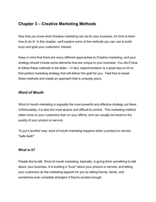 Chapter 3 – Creative Marketing Methods
Now that you know what Creative marketing can do for your business, it's time to learn
how to do it! In this chapter, we'll explore some of the methods you can use to build
buzz and grab your customers' interest.
Keep in mind that there are many different approaches to Creative marketing, and your
strategy should include some elements that are unique to your business. You don't have
to follow these methods to the letter -- in fact, experimentation is a great way to hit on
that perfect marketing strategy that will deliver the gold for you. Feel free to tweak
these methods and create an approach that is uniquely yours.
Word of Mouth
Word of mouth marketing is arguably the most powerful and effective strategy out there.
Unfortunately, it is also the most elusive and difficult to control. This marketing method
relies more on your customers than on your efforts, and can usually be traced to the
quality of your product or service.
To put it another way: word of mouth marketing happens when a product or service
"sells itself."
What is it?
People like to talk. Word of mouth marketing, basically, is giving them something to talk
about: your business. It is building a "buzz" about your product or service, and letting
your customers do the marketing legwork for you by telling friends, family, and
sometimes even complete strangers if they're excited enough.
 