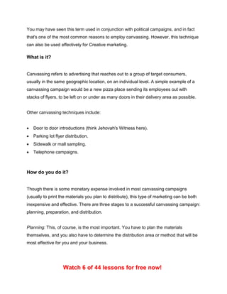 You may have seen this term used in conjunction with political campaigns, and in fact
that's one of the most common reasons to employ canvassing. However, this technique
can also be used effectively for Creative marketing.
What is it?
Canvassing refers to advertising that reaches out to a group of target consumers,
usually in the same geographic location, on an individual level. A simple example of a
canvassing campaign would be a new pizza place sending its employees out with
stacks of flyers, to be left on or under as many doors in their delivery area as possible.
Other canvassing techniques include:
 Door to door introductions (think Jehovah's Witness here).
 Parking lot flyer distribution.
 Sidewalk or mall sampling.
 Telephone campaigns.
How do you do it?
Though there is some monetary expense involved in most canvassing campaigns
(usually to print the materials you plan to distribute), this type of marketing can be both
inexpensive and effective. There are three stages to a successful canvassing campaign:
planning, preparation, and distribution.
Planning: This, of course, is the most important. You have to plan the materials
themselves, and you also have to determine the distribution area or method that will be
most effective for you and your business.
Watch 6 of 44 lessons for free now!
 