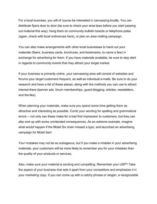 For a local business, you will of course be interested in canvassing locally. You can
distribute flyers door to door (be sure to check your area laws before you start passing
out material this way), hang them on community bulletin boards or telephone poles
(again, check with local ordinances here), or plan an area mailing campaign.
You can also make arrangements with other local businesses to hand out your
materials (flyers, business cards, brochures, and bookmarks, to name a few) in
exchange for advertising for them. If you have materials available, be sure to stay alert
in regards to community events that may attract your target market.
If your business is primarily online, your canvassing area will consist of websites and
forums your target customers frequent, as well as individual e-mails. Be sure to do your
research and have a list of these places, along with the methods you can use to attract
interest there (banner ads, forum memberships, guest blogging, articles, newsletters,
and the like).
When planning your materials, make sure you spend some time getting them as
attractive and interesting as possible. Comb your wording for spelling and grammatical
errors -- not only can these make for a bad first impression to customers, but they can
also end up with some unintended consequences. As an extreme example, imagine
what would happen if the Motel Six chain missed a typo, and launched an advertising
campaign for Motel Sex!
Your mistakes may not be as outrageous, but if you make a mistake in your advertising
materials, your customers will be more likely to remember you for your mistakes than
the quality of your products or services.
Also, make sure your material is exciting and compelling. Remember your USP? Take
the aspect of your business that sets it apart from your competitors and emphasize it in
your marketing copy. If you can come up with a catchy phrase or slogan, a recognizable
 