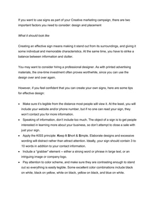 If you want to use signs as part of your Creative marketing campaign, there are two
important factors you need to consider: design and placement
What it should look like
Creating an effective sign means making it stand out from its surroundings, and giving it
some individual and memorable characteristics. At the same time, you have to strike a
balance between information and clutter.
You may want to consider hiring a professional designer. As with printed advertising
materials, the one-time investment often proves worthwhile, since you can use the
design over and over again.
However, if you feel confident that you can create your own signs, here are some tips
for effective design:
 Make sure it’s legible from the distance most people will view it. At the least, you will
include your website and/or phone number, but if no one can read your sign, they
won’t contact you for more information.
 Speaking of information, don’t include too much. The object of a sign is to get people
interested in learning more about your business, so don’t attempt to close a sale with
just your sign.
 Apply the KISS principle: Keep It Short & Simple. Elaborate designs and excessive
wording will distract rather than attract attention. Ideally, your sign should contain 3 to
10 words in addition to your contact information.
 Include a “grabber” element -- either a strong word or phrase in large text, or an
intriguing image or company logo.
 Pay attention to color scheme, and make sure they are contrasting enough to stand
out so everything is easily legible. Some excellent color combinations include black
on white, black on yellow, white on black, yellow on black, and blue on white.
 