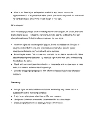  What is not there is just as important as what is. You should incorporate
approximately 30 to 40 percent of “white space” (not necessarily white, but space with
no words or images on it) in the overall design of your sign.
Where to put it
After you design your sign, you’ll need to figure out where to put it. Of course, there are
the traditional places -- billboards, storefronts, bulletin boards, and the like. You can
also get creative and find other places or venues for your signs.
 Restroom signs are becoming more popular. Some businesses will allow you to
advertise in their bathrooms, and one creative company has actually placed
advertisements inside men’s urinals with some success.
 Roadside placement: Got a house on a road with decent foot or vehicle traffic? How
about friends in prime locations? Try placing a sign in your front yard, and recruiting
friends to do the same.
 Check with community event coordinators -- you may be able to place signs at bake
sales, fundraisers, and other local happenings.
 Consider swapping signage space with other businesses in your area for greater
exposure.
Summary
 Though signs are associated with traditional advertising, they can be part of a
successful Creative marketing campaign
 A sign is any at-a-glance advertisement for your business
 Design and placement are the two key elements for successful signs
 Creative sign placement can boost your signs’ effectiveness
 