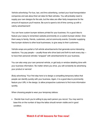 Vehicle advertising: For bus, taxi, and limo advertising, contact your local transportation
companies and ask about their ad rates for fleet vehicles. You will probably need to
supply your own designs for the ads, but the rates are often fairly inexpensive for the
amount of exposure you’ll receive. Be sure to spend a lot of time coming up with a
catchy advertisement!
You can have custom bumper stickers printed for your business. It’s a good idea to
feature your (easy to remember) website prominently on a custom bumper sticker. Give
them away to family, friends, customers, and at community events. Consider supplying
free bumper stickers to other local businesses, to give away to their customers.
Vehicle wraps are partial or full vehicle advertisements that generate some interesting
reactions. You pay people -- usually those who drive back and forth to work every day --
to have their personal vehicles “wrapped” with advertisements for your business.
You can also wrap your own personal vehicle, or get body or window detailing done with
your business information. No matter where you drive, you will constantly be advertising
your product or service!
Body advertising: Your first step here is to design a compelling temporary tattoo that
people can identify quickly with your business. Again, it is a good idea to prominently
feature your URL in the design, to allow prospective customers to find more information
quickly.
When choosing people to wear your temporary tattoos:
 Decide how much you’re willing to pay each person you recruit. You may want to
base this on the number of days the tattoo should remain visible and in good
condition.
Watch 6 of 44 lessons for free now!
 