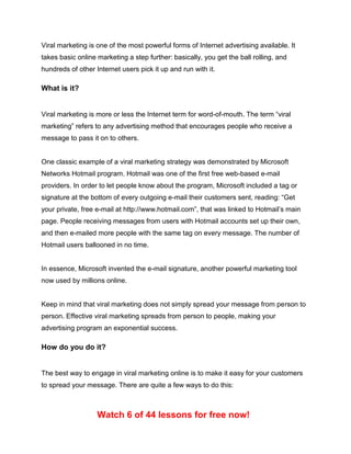 Viral marketing is one of the most powerful forms of Internet advertising available. It
takes basic online marketing a step further: basically, you get the ball rolling, and
hundreds of other Internet users pick it up and run with it.
What is it?
Viral marketing is more or less the Internet term for word-of-mouth. The term “viral
marketing” refers to any advertising method that encourages people who receive a
message to pass it on to others.
One classic example of a viral marketing strategy was demonstrated by Microsoft
Networks Hotmail program. Hotmail was one of the first free web-based e-mail
providers. In order to let people know about the program, Microsoft included a tag or
signature at the bottom of every outgoing e-mail their customers sent, reading: “Get
your private, free e-mail at http://www.hotmail.com”, that was linked to Hotmail’s main
page. People receiving messages from users with Hotmail accounts set up their own,
and then e-mailed more people with the same tag on every message. The number of
Hotmail users ballooned in no time.
In essence, Microsoft invented the e-mail signature, another powerful marketing tool
now used by millions online.
Keep in mind that viral marketing does not simply spread your message from person to
person. Effective viral marketing spreads from person to people, making your
advertising program an exponential success.
How do you do it?
The best way to engage in viral marketing online is to make it easy for your customers
to spread your message. There are quite a few ways to do this:
Watch 6 of 44 lessons for free now!
 