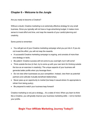 Chapter 6 – Welcome to the Jungle
Are you ready to become a Creative?
Without a doubt, Creative marketing is an extremely effective strategy for any small
business. Since you typically will not have a huge advertising budget, it makes more
sense to invest effort and time, and reap the rewards of your careful planning and
creativity.
Some points to remember:
 You will get out of your Creative marketing campaign what you put into it. If you do
not invest the effort, you will not reap the rewards.
 A successful Creative marketing campaign is ongoing, and consists of more than
one strategy or tactic.
 Be patient: Creative success will not come to you overnight, but it will come!
 Think outside the box (in fact, try to come up with your own term for thinking outside
the box as an exercise in creativity). The unique aspects of your business will
generate better profits when you leverage them.
 Do not view other businesses as your competition. Instead, view them as potential
partners and cultivate mutually beneficial relationships.
 Never pass up an opportunity to market (but keep it casual where it’s appropriate to
refrain from being pushy).
 Be prepared to watch your business leap forward!
Creative marketing is not just a strategy... it's a state of mind. When you learn to think
like a Creative, you will greatly improve your business marketing skills -- not to mention
your profits.
Begin Your Affiliate Marketing Journey Today!!!
 