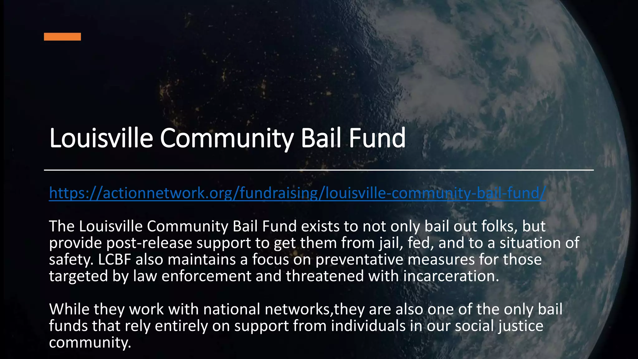 Louisville Community Bail Fund
https://actionnetwork.org/fundraising/louisville-community-bail-fund/
The Louisville Community Bail Fund exists to not only bail out folks, but
provide post-release support to get them from jail, fed, and to a situation of
safety. LCBF also maintains a focus on preventative measures for those
targeted by law enforcement and threatened with incarceration.
While they work with national networks,they are also one of the only bail
funds that rely entirely on support from individuals in our social justice
community.
 