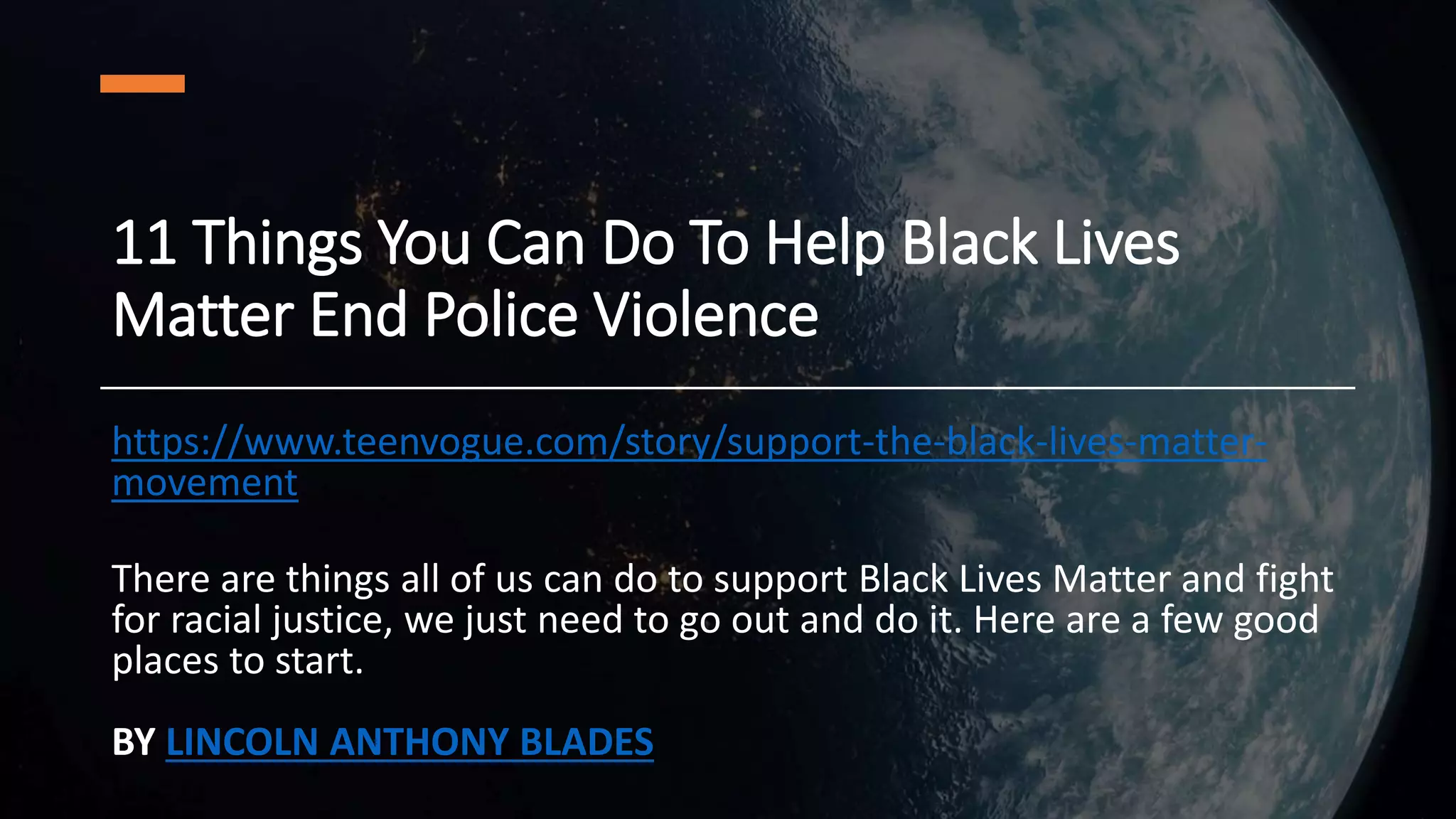 11 Things You Can Do To Help Black Lives
Matter End Police Violence
https://www.teenvogue.com/story/support-the-black-lives-matter-
movement
There are things all of us can do to support Black Lives Matter and fight
for racial justice, we just need to go out and do it. Here are a few good
places to start.
BY LINCOLN ANTHONY BLADES
 