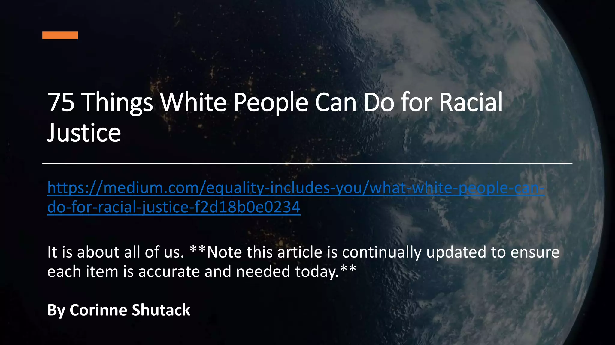75 Things White People Can Do for Racial
Justice
https://medium.com/equality-includes-you/what-white-people-can-
do-for-racial-justice-f2d18b0e0234
It is about all of us. **Note this article is continually updated to ensure
each item is accurate and needed today.**
By Corinne Shutack
 