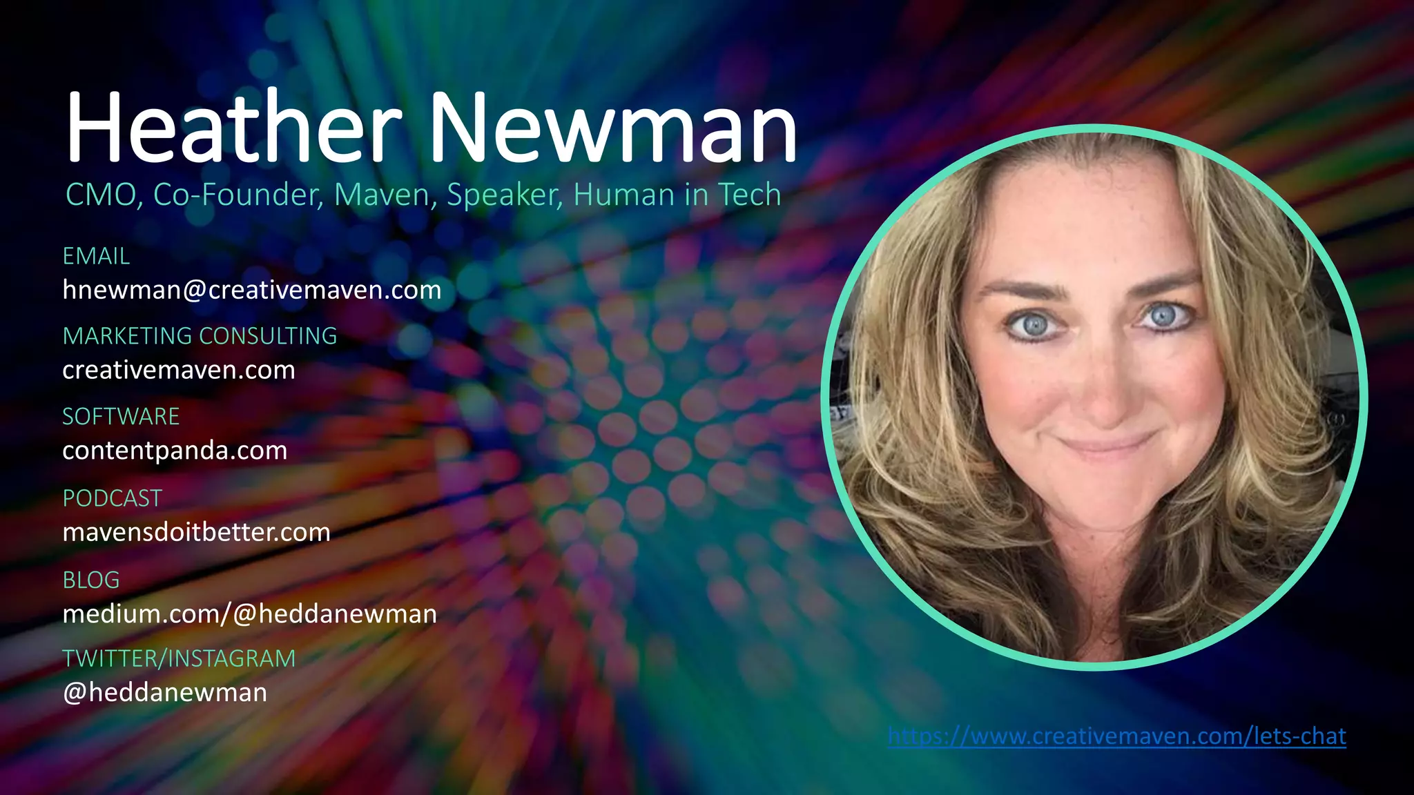 Heather NewmanCMO, Co-Founder, Maven, Speaker, Human in Tech
EMAIL
hnewman@creativemaven.com
MARKETING CONSULTING
creativemaven.com
SOFTWARE
contentpanda.com
PODCAST
mavensdoitbetter.com
BLOG
medium.com/@heddanewman
TWITTER/INSTAGRAM
@heddanewman
https://www.creativemaven.com/lets-chat
 