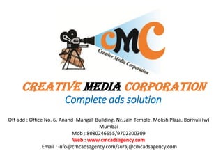 CREATIVE MEDIA CORPORATION
Complete ads solution
Off add : Office No. 6, Anand Mangal Building, Nr. Jain Temple, Moksh Plaza, Borivali (w)
Mumbai
Mob : 8080246655/9702300309
Web : www.cmcadsagency.com
Email : info@cmcadsagency.com/suraj@cmcadsagency.com
 