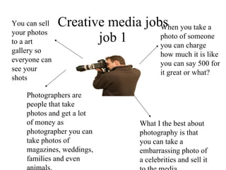 Creative media jobs job 1 Photographers are people that take photos and get a lot of money as photographer you can take photos of magazines, weddings, families and even animals. When you take a photo of someone you can charge how much it is like you can say 500 for it great or what? What I the best about photography is that you can take a embarrassing photo of a celebrities and sell it to the media You can sell your photos to a art gallery so everyone can see your shots 