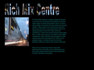 The Rich-Mix Centre is based in Bethnal Green, it is known for its famous art exhibitions and the wide range of artists that perform there. It has a wide range of activities for both adults and young adults. It also holds a lot of performances from dancing to drama to musical theatres. Rich mix allows people to hire their halls and hold exhibitions. It also has cinema screens that holds films. It also has a young  journalist’s club called ‘Headliners’ which allows young people to write stories about the area they live in. Rich mix is widely known, it is also known for it’s links between different creative and media industries. Rich mix is a receiving house, they hold performances and also are a producing house, they also create performances and workshops for their members and public. Rich Mix Centre 