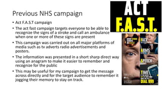 Previous NHS campaign
• Act F.A.S.T campaign
• The act fast campaign targets everyone to be able to
recognize the signs of...