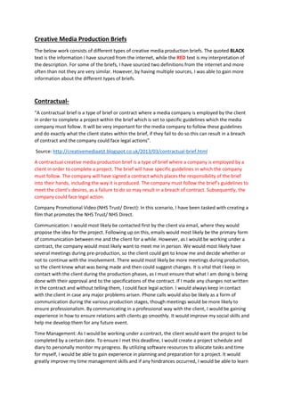 Creative Media Production Briefs
The below work consists of different types of creative media production briefs. The quoted BLACK
text is the information I have sourced from the internet, while the RED text is my interpretation of
the description. For some of the briefs, I have sourced two definitions from the internet and more
often than not they are very similar. However, by having multiple sources, I was able to gain more
information about the different types of briefs.
Contractual-
“A contractual brief is a type of brief or contract where a media company is employed by the client
in order to complete a project within the brief which is set to specific guidelines which the media
company must follow. It will be very important for the media company to follow these guidelines
and do exactly what the client states within the brief, if they fail to do so this can result in a breach
of contract and the company could face legal actions”.
Source: http://creativemediaatjt.blogspot.co.uk/2013/03/contractual-brief.html
A contractual creative media production brief is a type of brief where a company is employed by a
client in order to complete a project. The brief will have specific guidelines in which the company
must follow. The company will have signed a contract which places the responsibility of the brief
into their hands, including the way it is produced. The company must follow the brief’s guidelines to
meet the client’s desires, as a failure to do so may result in a breach of contract. Subsequently, the
company could face legal action.
Company Promotional Video (NHS Trust/ Direct): In this scenario, I have been tasked with creating a
film that promotes the NHS Trust/ NHS Direct.
Communication: I would most likely be contacted first by the client via email, where they would
propose the idea for the project. Following up on this, emails would most likely be the primary form
of communication between me and the client for a while. However, as I would be working under a
contract, the company would most likely want to meet me in person. We would most likely have
several meetings during pre-production, so the client could get to know me and decide whether or
not to continue with the involvement. There would most likely be more meetings during production,
so the client knew what was being made and then could suggest changes. It is vital that I keep in
contact with the client during the production phases, as I must ensure that what I am doing is being
done with their approval and to the specifications of the contract. If I made any changes not written
in the contract and without telling them, I could face legal action. I would always keep in contact
with the client in case any major problems arisen. Phone calls would also be likely as a form of
communication during the various production stages, though meetings would be more likely to
ensure professionalism. By communicating in a professional way with the client, I would be gaining
experience in how to ensure relations with clients go smoothly. It would improve my social skills and
help me develop them for any future event.
Time Management: As I would be working under a contract, the client would want the project to be
completed by a certain date. To ensure I met this deadline, I would create a project schedule and
diary to personally monitor my progress. By utilizing software resources to allocate tasks and time
for myself, I would be able to gain experience in planning and preparation for a project. It would
greatly improve my time management skills and if any hindrances occurred, I would be able to learn
 