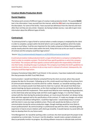 Daniel Hopkins
Creative Media Production Briefs
Daniel Hopkins
The below work consists of different types of creative media production briefs. The quoted BLACK
text is the information I have sourced from the internet, while the RED text is my interpretation of
the description. For some of the briefs, I have sourced two definitions from the internet and more
often than not they are very similar. However, by having multiple sources, I was able to gain more
information about the different types of briefs.
Contractual-
“A contractual brief is a type of brief or contract where a media company is employed by the client
in order to complete a project within the brief which is set to specific guidelines which the media
company must follow. It will be very important for the media company to follow these guidelines
and do exactly what the client states within the brief, if they fail to do so this can result in a breach
of contract and the company could face legal actions”.
Source: http://creativemediaatjt.blogspot.co.uk/2013/03/contractual-brief.html
A contractual creative media production brief is a type of brief where a company is employed by a
client in order to complete a project. The brief will have specific guidelines in which the company
must follow. The company will have signed a contract which places the responsibility of the brief
into their hands, including the way it is produced. The company must follow the brief’s guidelines to
meet the client’s desires, as a failure to do so may result in a breach of contract. Subsequently, the
company could face legal action.
Company Promotional Video (NHS Trust/ Direct): In this scenario, I have been tasked with creating a
film that promotes the NHS Trust/ NHS Direct.
Communication: I would most likely be contacted first by the client via email, where they would
propose the idea for the project. Following up on this, emails would most likely be the primary form
of communication between me and the client for a while. However, as I would be working under a
contract, the company would most likely want to meet me in person. We would most likely have
several meetings during pre-production, so the client could get to know me and decide whether or
not to continue with the involvement. There would most likely be more meetings during production,
so the client knew what was being made and then could suggest changes. It is vital that I keep in
contact with the client during the production phases, as I must ensure that what I am doing is being
done with their approval and to the specifications of the contract. If I made any changes not written
in the contract and without telling them, I could face legal action. I would always keep in contact
with the client in case any major problems arisen. Phone calls would also be likely as a form of
communication during the various production stages, though meetings would be more likely to
ensure professionalism. By communicating in a professional way with the client, I would be gaining
experience in how to ensure relations with clients go smoothly. It would improve my social skills and
help me develop them for any future event.
Time Management: As I would be working under a contract, the client would want the project to be
completed by a certain date. To ensure I met this deadline, I would create a project schedule and
diary to personally monitor my progress. By utilizing software resources to allocate tasks and time
 