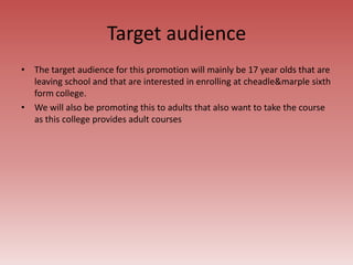 Target audience
• The target audience for this promotion will mainly be 17 year olds that are
leaving school and that are interested in enrolling at cheadle&marple sixth
form college.
• We will also be promoting this to adults that also want to take the course
as this college provides adult courses
 