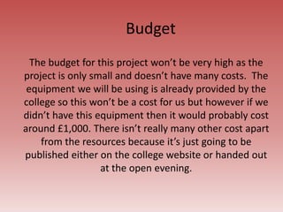 Budget
The budget for this project won’t be very high as the
project is only small and doesn’t have many costs. The
equipment we will be using is already provided by the
college so this won’t be a cost for us but however if we
didn’t have this equipment then it would probably cost
around £1,000. There isn’t really many other cost apart
from the resources because it’s just going to be
published either on the college website or handed out
at the open evening.
 
