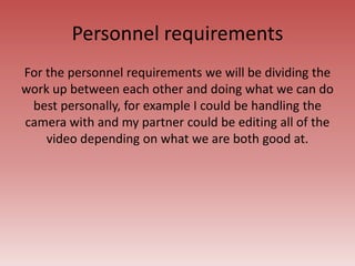 Personnel requirements
For the personnel requirements we will be dividing the
work up between each other and doing what we can do
best personally, for example I could be handling the
camera with and my partner could be editing all of the
video depending on what we are both good at.
 