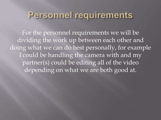 For the personnel requirements we will be
dividing the work up between each other and
doing what we can do best personally, for example
I could be handling the camera with and my
partner(s) could be editing all of the video
depending on what we are both good at.
 