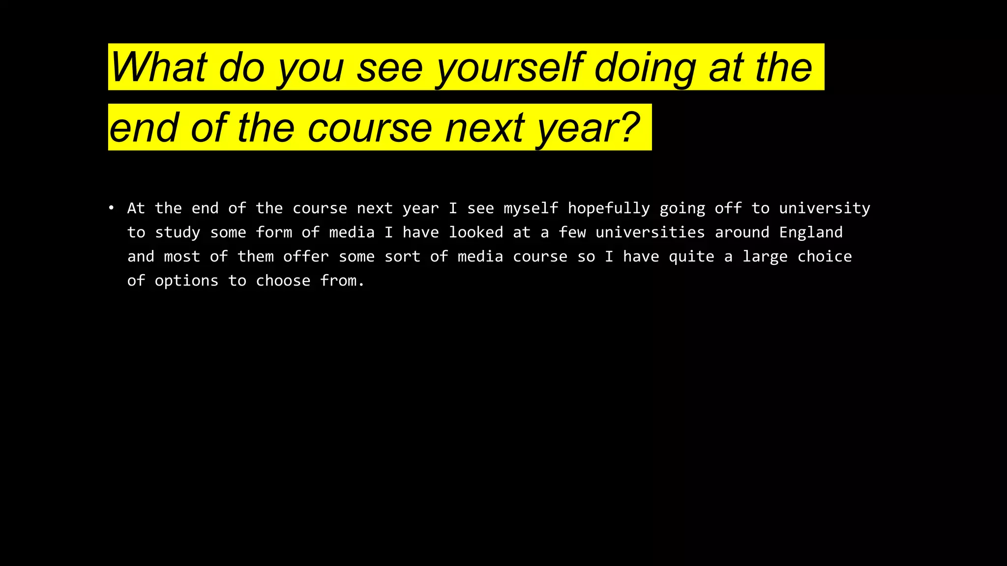 What do you see yourself doing at the
end of the course next year?
• At the end of the course next year I see myself hopefully going off to university
to study some form of media I have looked at a few universities around England
and most of them offer some sort of media course so I have quite a large choice
of options to choose from.
 