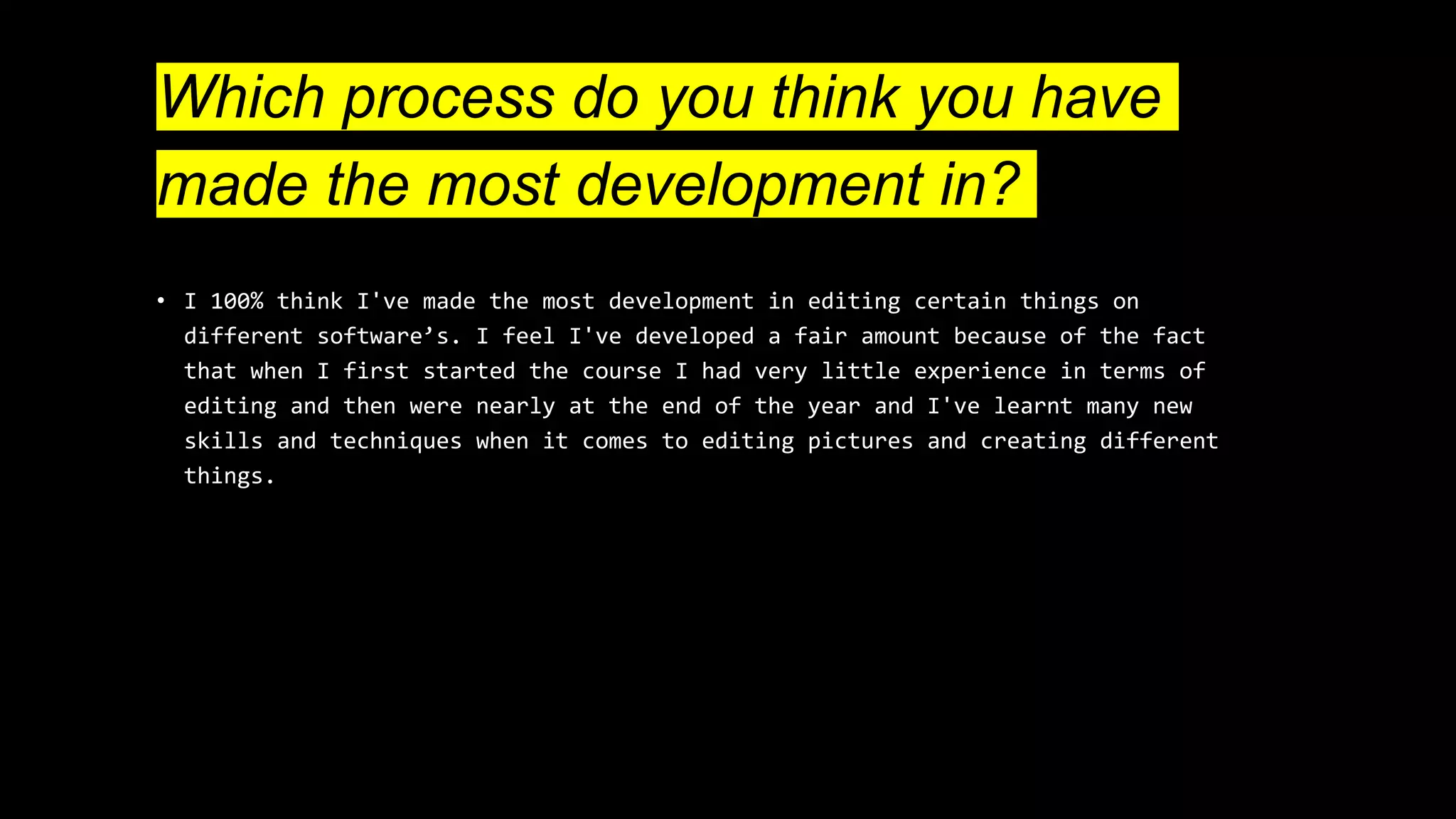 Which process do you think you have
made the most development in?
• I 100% think I've made the most development in editing certain things on
different software’s. I feel I've developed a fair amount because of the fact
that when I first started the course I had very little experience in terms of
editing and then were nearly at the end of the year and I've learnt many new
skills and techniques when it comes to editing pictures and creating different
things.
 