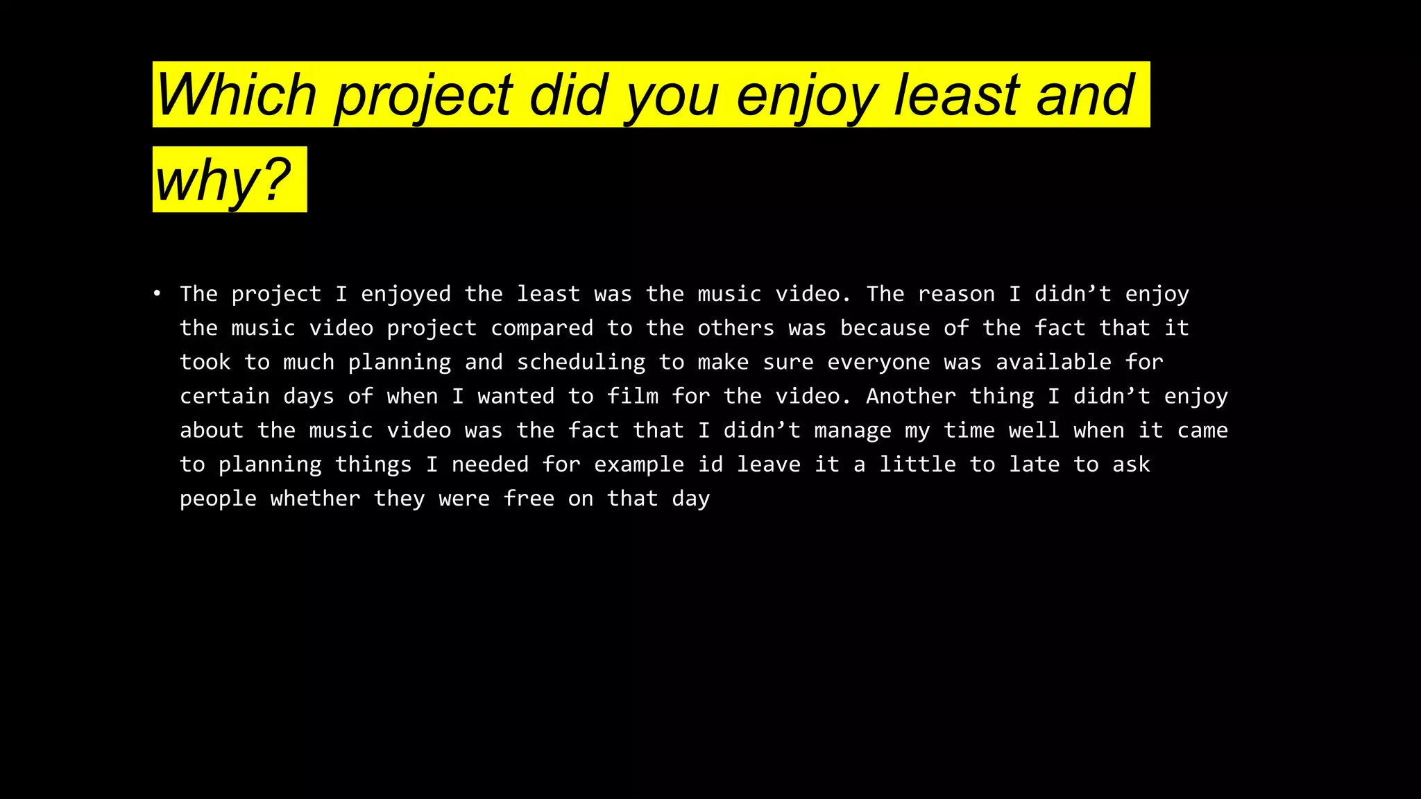 Which project did you enjoy least and
why?
• The project I enjoyed the least was the music video. The reason I didn’t enjoy
the music video project compared to the others was because of the fact that it
took to much planning and scheduling to make sure everyone was available for
certain days of when I wanted to film for the video. Another thing I didn’t enjoy
about the music video was the fact that I didn’t manage my time well when it came
to planning things I needed for example id leave it a little to late to ask
people whether they were free on that day
 