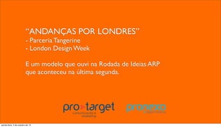 “ANDANÇAS POR LONDRES”
- Parceria Tangerine
- London Design Week
E um modelo que ouvi na Rodada de Ideias ARP
que aconteceu na última segunda.
quinta-feira, 3 de outubro de 13
 