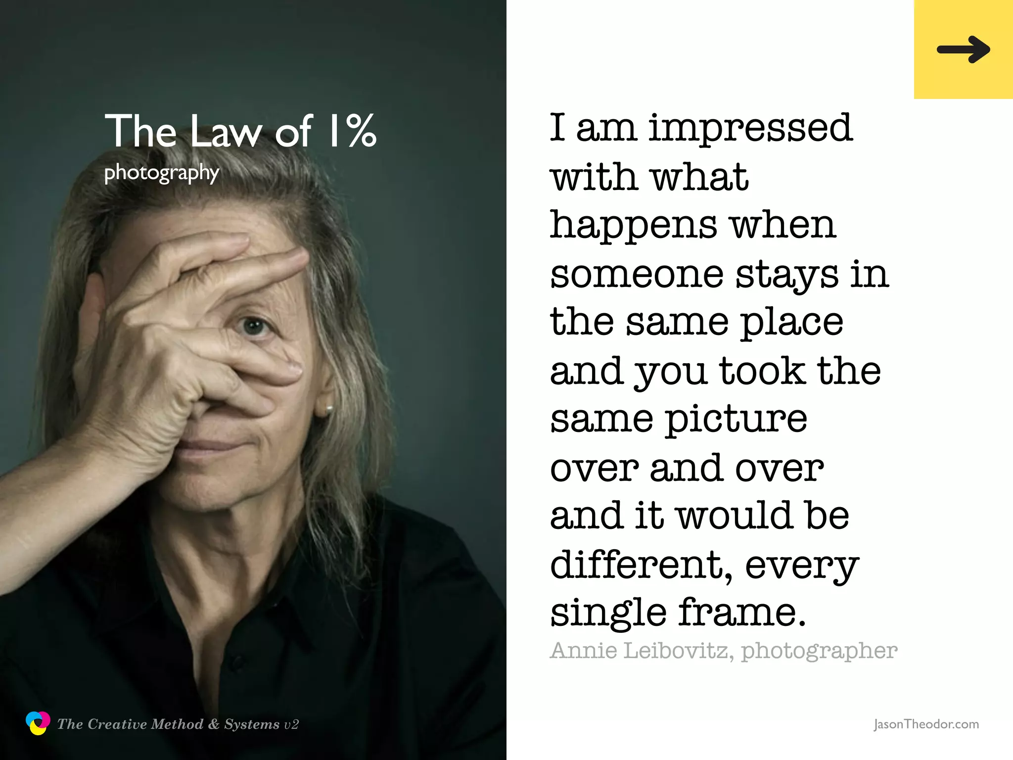 The Law of 1%                I am impressed
                     photography                  with what
                                                  happens when
                                                  someone stays in
                                                  the same place
                                                  and you took the
                                                  same picture
                                                  over and over
                                                  and it would be
                                                  different, every
                                                  single frame.
                                                  Annie Leibovitz, photographer

               The Creative Method & Systems v2                              JasonTheodor.com
  the
Creative
Method
 and systems
 