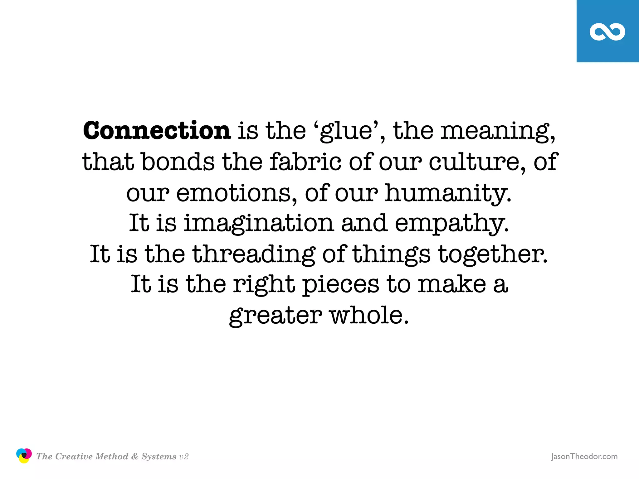 Connection is the ‘glue’, the meaning,
                        that bonds the fabric of our culture, of
                             our emotions, of our humanity.
                             It is imagination and empathy.
                         It is the threading of things together.
                             It is the right pieces to make a
                                      greater whole.




               The Creative Method & Systems v2                JasonTheodor.com
  the
Creative
Method
 and systems
 