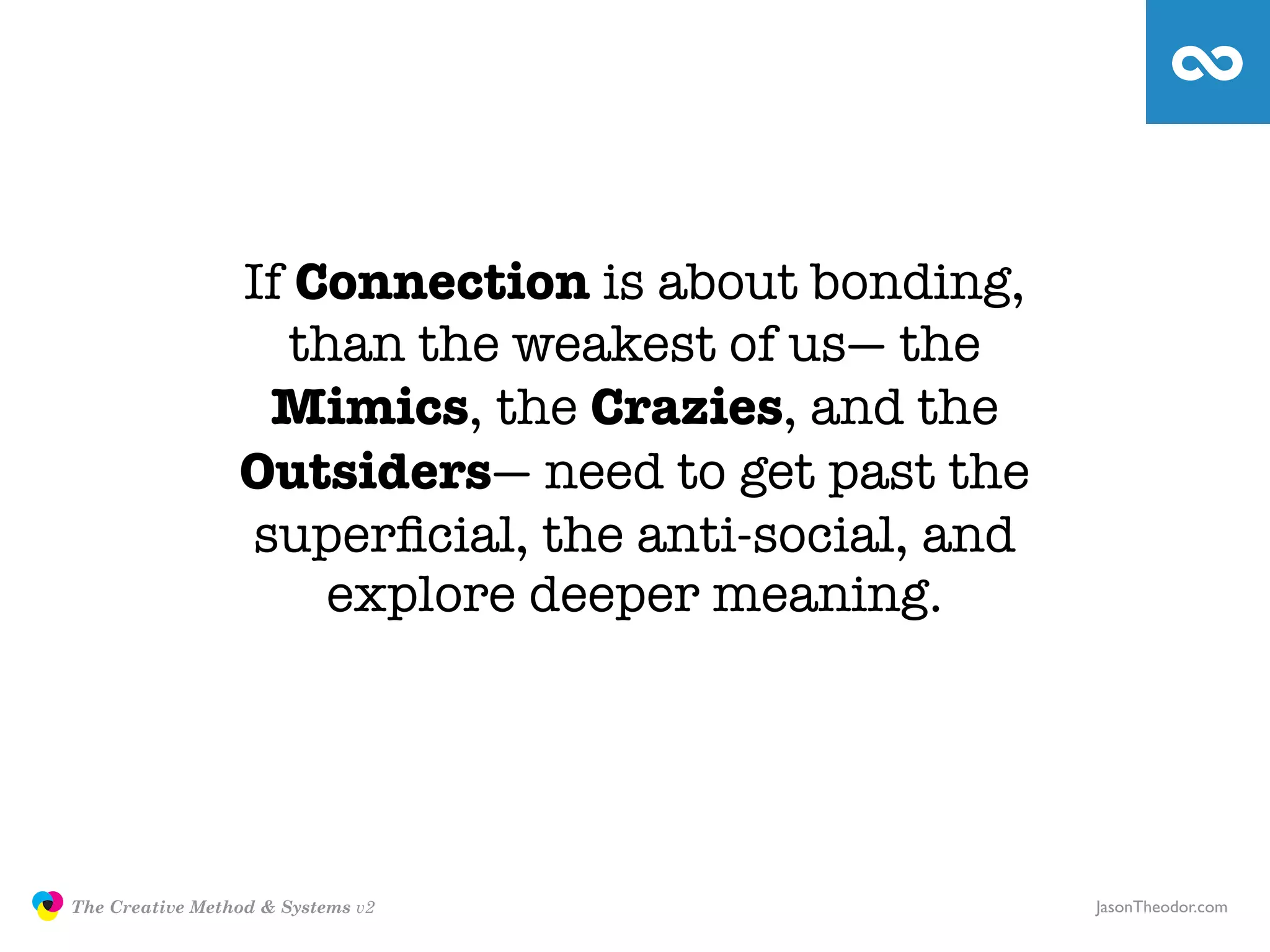 If Connection is about bonding,
                                   than the weakest of us— the
                                 Mimics, the Crazies, and the
                                Outsiders— need to get past the
                                superﬁcial, the anti-social, and
                                     explore deeper meaning.




               The Creative Method & Systems v2                    JasonTheodor.com
  the
Creative
Method
 and systems
 