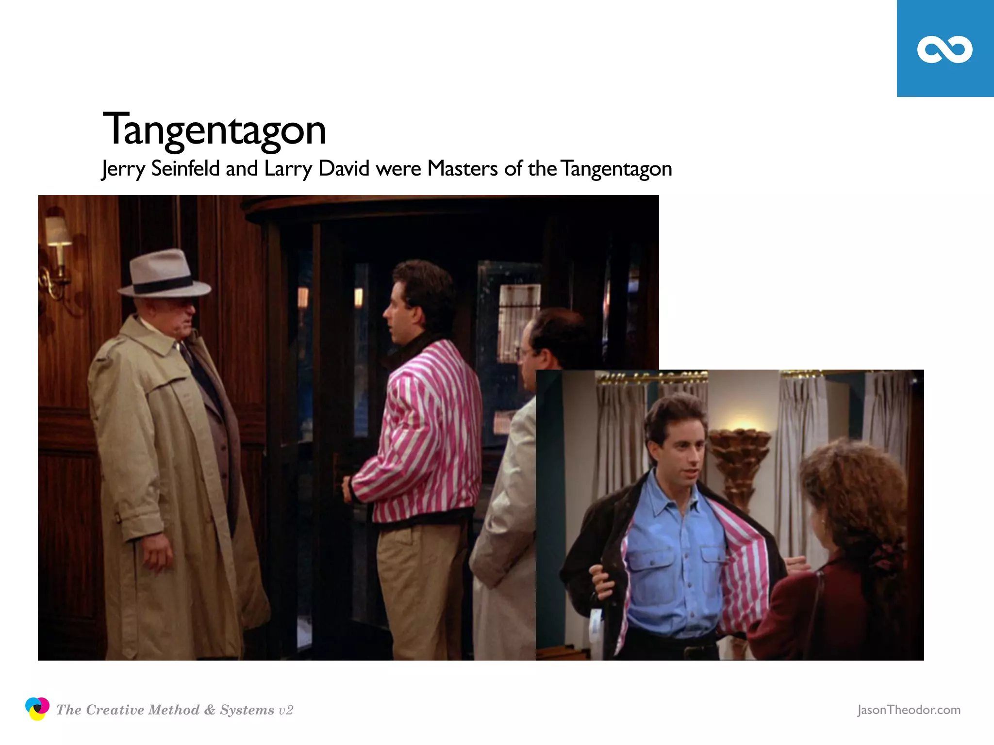 Tangentagon
                     Jerry Seinfeld and Larry David were Masters of the Tangentagon




               The Creative Method & Systems v2                                       JasonTheodor.com
  the
Creative
Method
 and systems
 