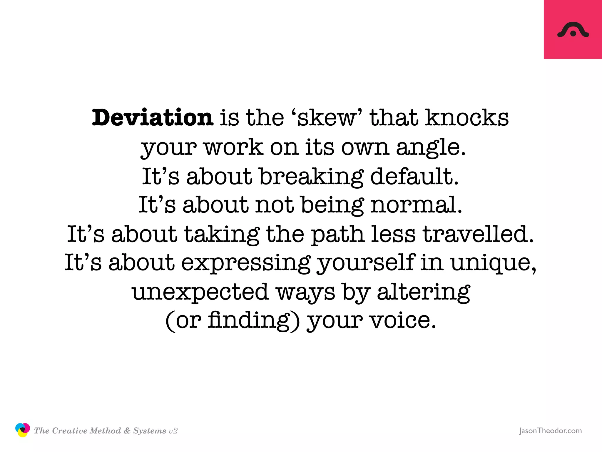 Deviation is the ‘skew’ that knocks
                             your work on its own angle.
                             It’s about breaking default.
                            It’s about not being normal.
                     It’s about taking the path less travelled.
                     It’s about expressing yourself in unique,
                            unexpected ways by altering
                               (or ﬁnding) your voice.



               The Creative Method & Systems v2              JasonTheodor.com
  the
Creative
Method
 and systems
 