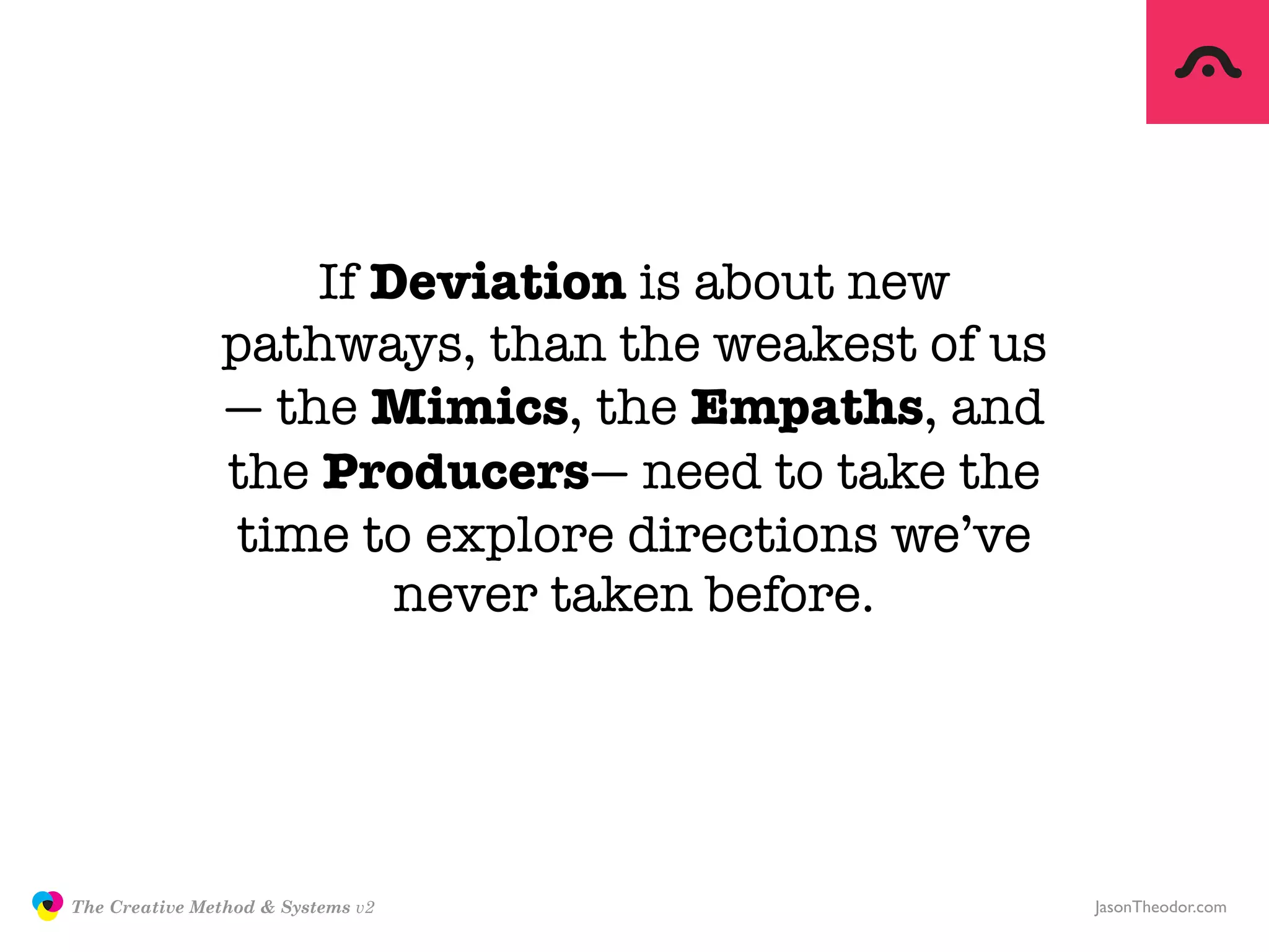 If Deviation is about new
                              pathways, than the weakest of us
                              — the Mimics, the Empaths, and
                              the Producers— need to take the
                               time to explore directions we’ve
                                      never taken before.




               The Creative Method & Systems v2                   JasonTheodor.com
  the
Creative
Method
 and systems
 
