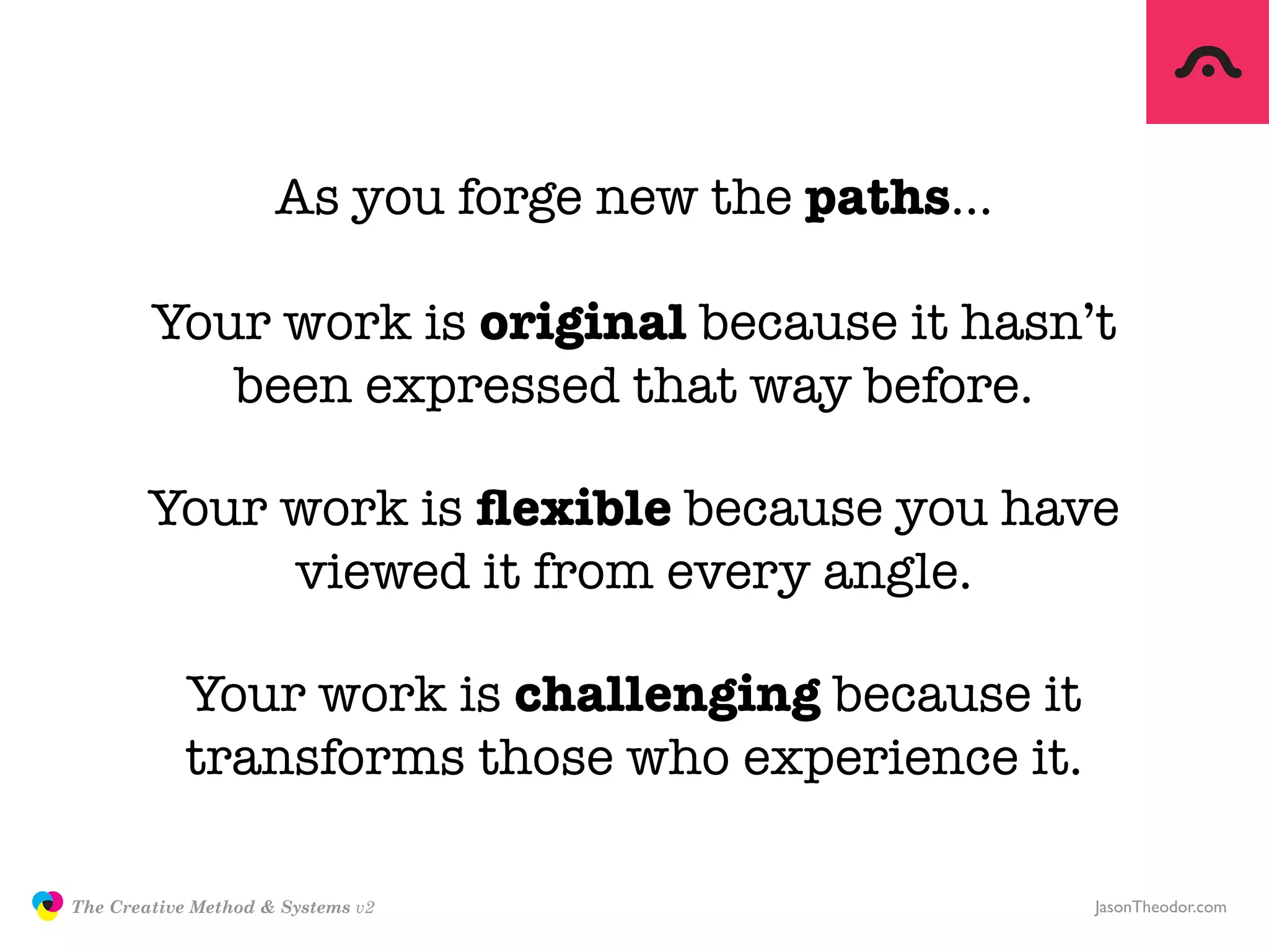 As you forge new the paths…

                       Your work is original because it hasn’t
                          been expressed that way before.

                       Your work is ﬂexible because you have
                            viewed it from every angle.

                           Your work is challenging because it
                           transforms those who experience it.

               The Creative Method & Systems v2                   JasonTheodor.com
  the
Creative
Method
 and systems
 