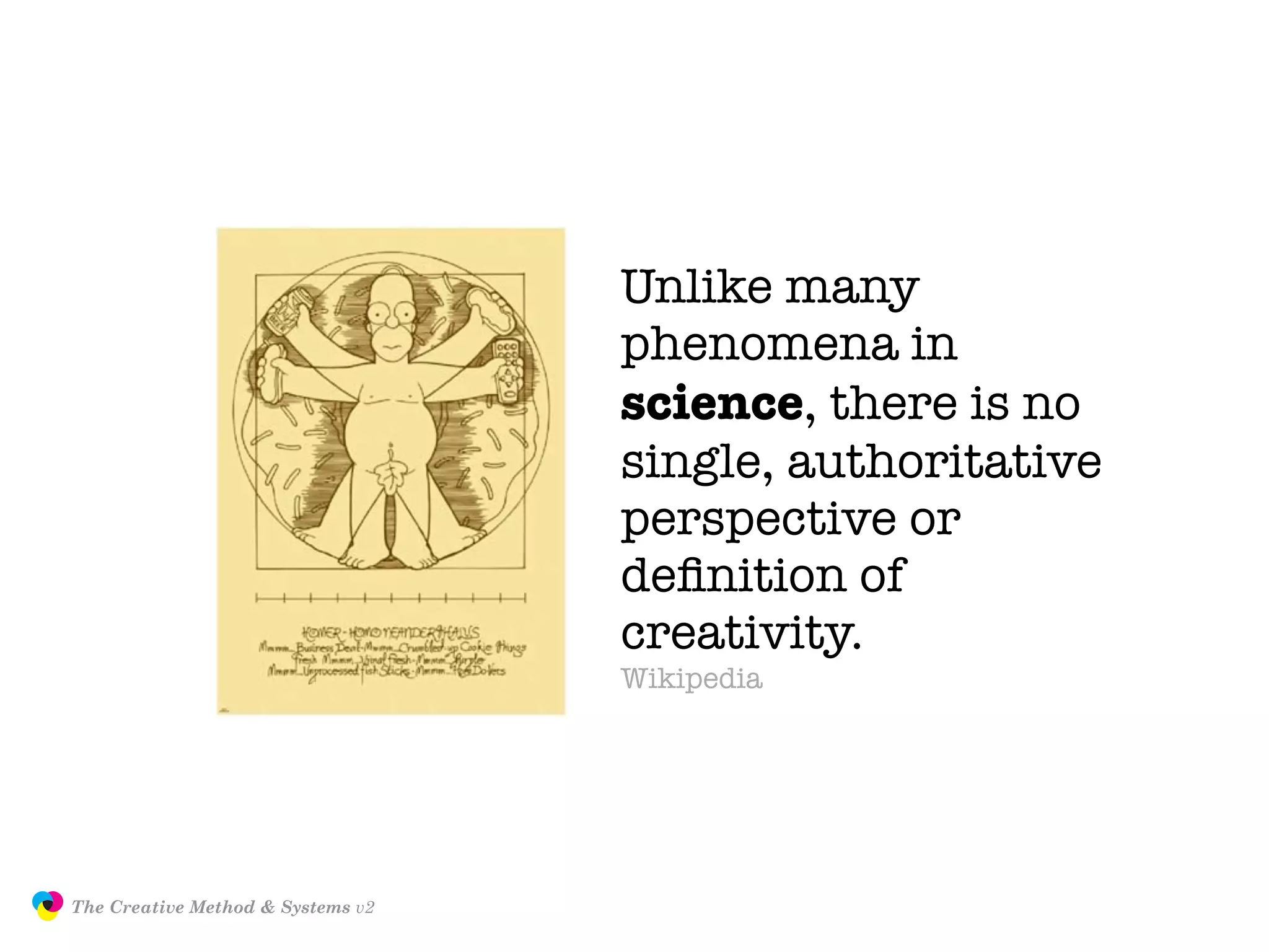Unlike many
                                                  phenomena in
                                                  science, there is no
                                                  single, authoritative
                                                  perspective or
                                                  deﬁnition of
                                                  creativity.
                                                  Wikipedia




               The Creative Method & Systems v2                       JasonTheodor.com
  the
Creative
Method
 and systems
 