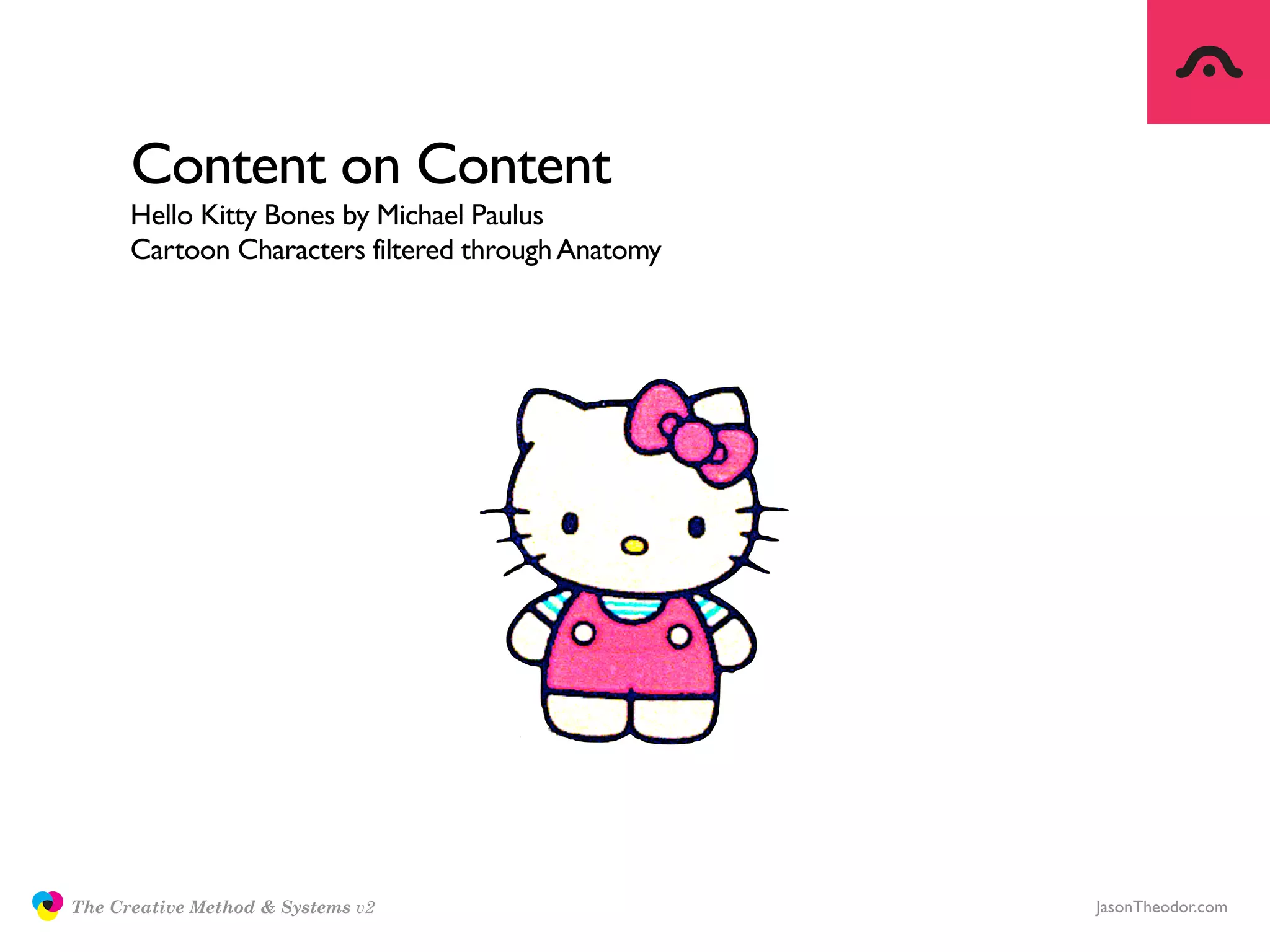 Content on Content
                     Hello Kitty Bones by Michael Paulus
                     Cartoon Characters filtered through Anatomy




               The Creative Method & Systems v2                    JasonTheodor.com
  the
Creative
Method
 and systems
 
