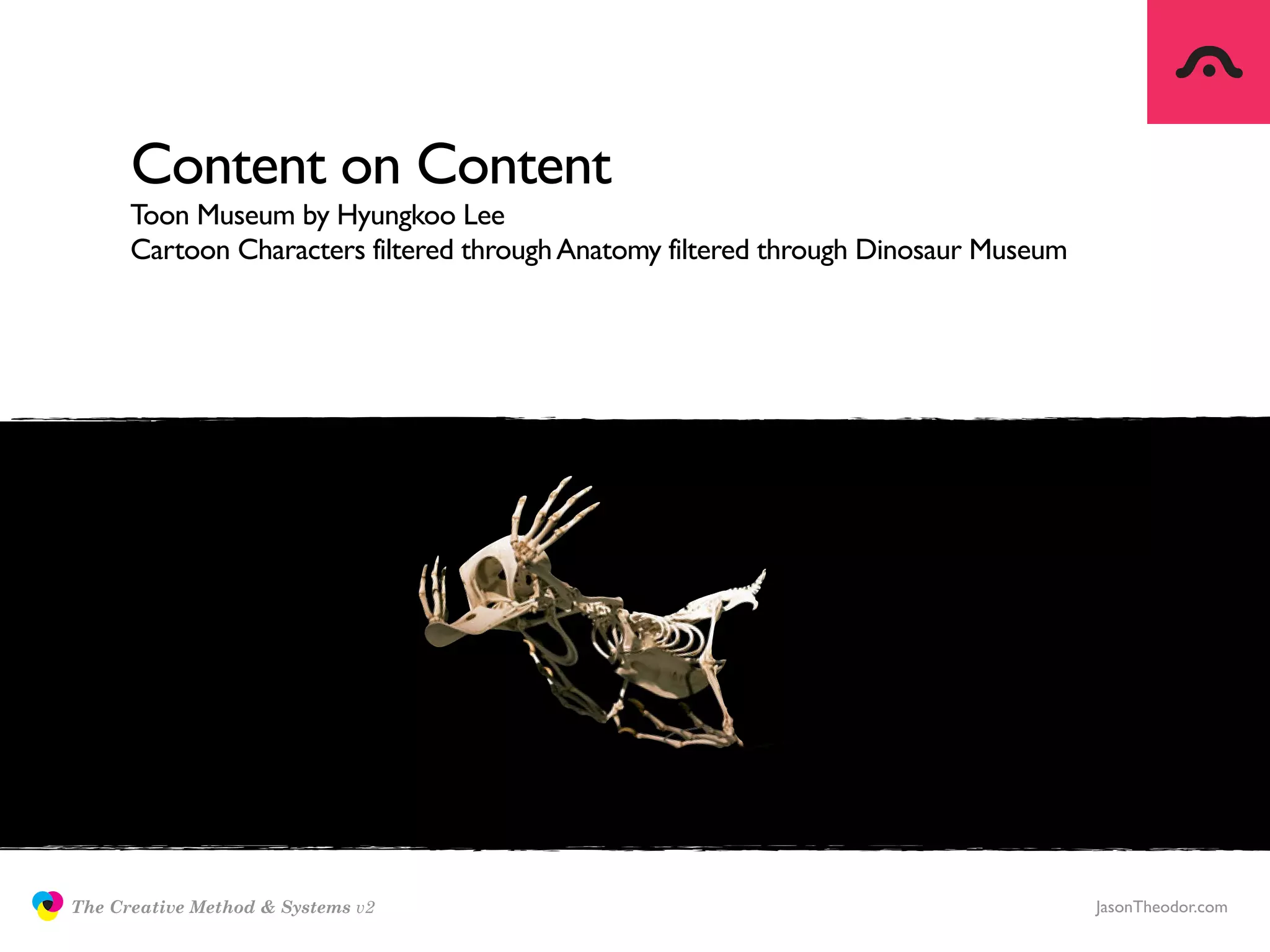Content on Content
                     Toon Museum by Hyungkoo Lee
                     Cartoon Characters filtered through Anatomy filtered through Dinosaur Museum




               The Creative Method & Systems v2                                                     JasonTheodor.com
  the
Creative
Method
 and systems
 