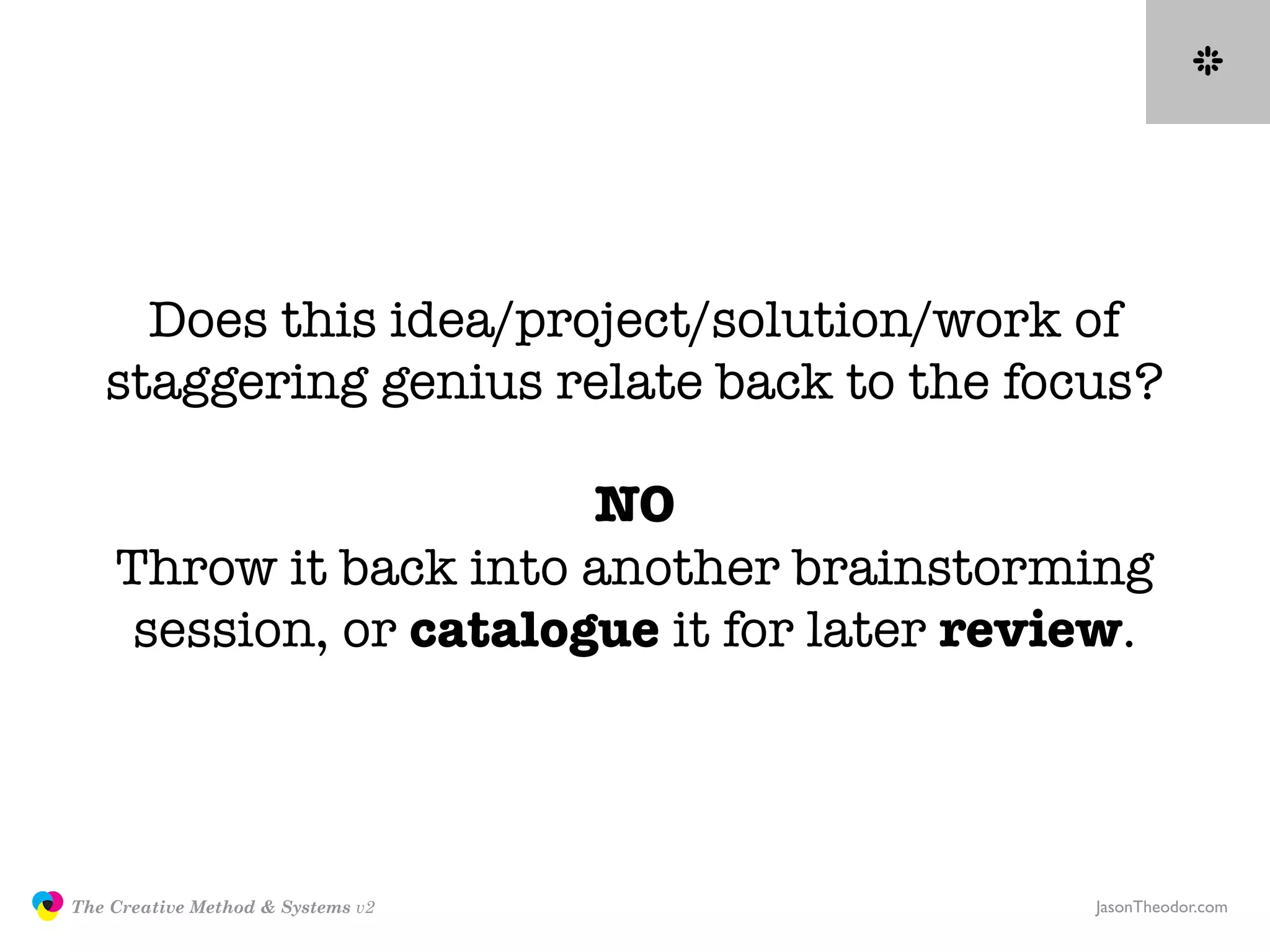 Does this idea/project/solution/work of
                  staggering genius relate back to the focus?

                                       NO
                   Throw it back into another brainstorming
                    session, or catalogue it for later review.




               The Creative Method & Systems v2            JasonTheodor.com
  the
Creative
Method
 and systems
 