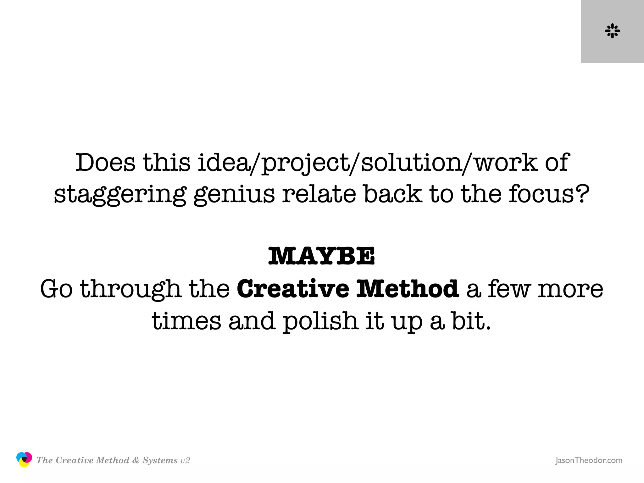 Does this idea/project/solution/work of
                  staggering genius relate back to the focus?

                                MAYBE
               Go through the Creative Method a few more
                       times and polish it up a bit.




               The Creative Method & Systems v2           JasonTheodor.com
  the
Creative
Method
 and systems
 