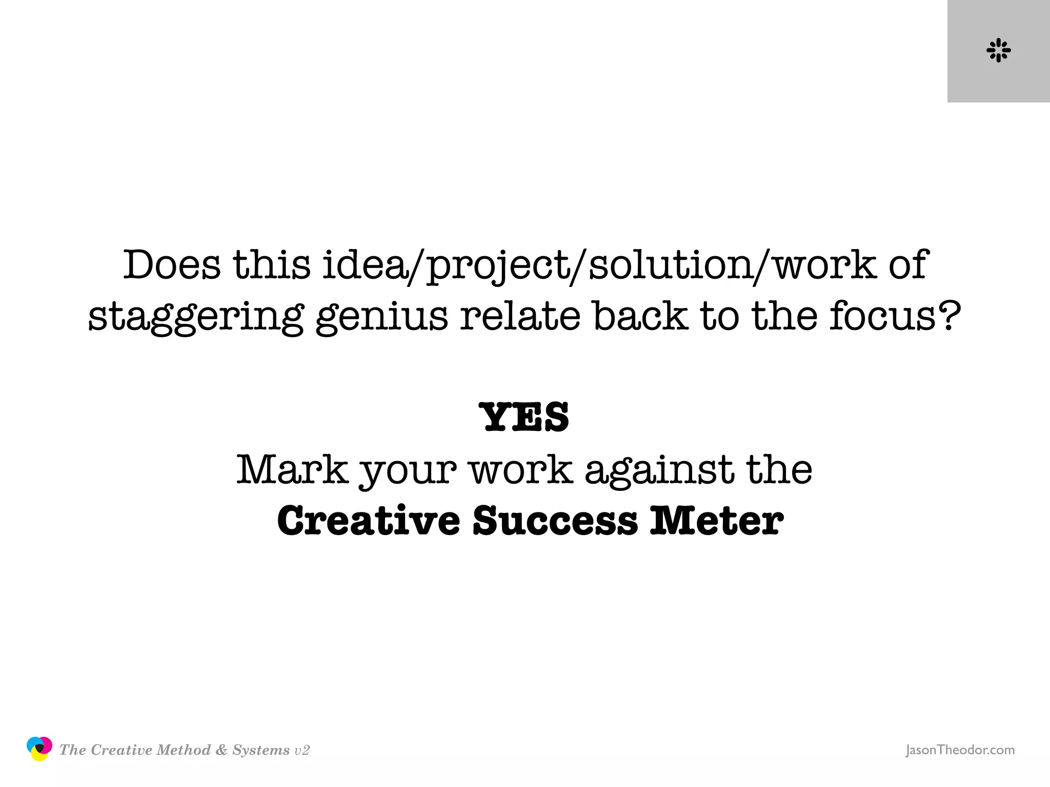 Does this idea/project/solution/work of
                  staggering genius relate back to the focus?

                                               YES
                                     Mark your work against the
                                      Creative Success Meter




               The Creative Method & Systems v2                   JasonTheodor.com
  the
Creative
Method
 and systems
 