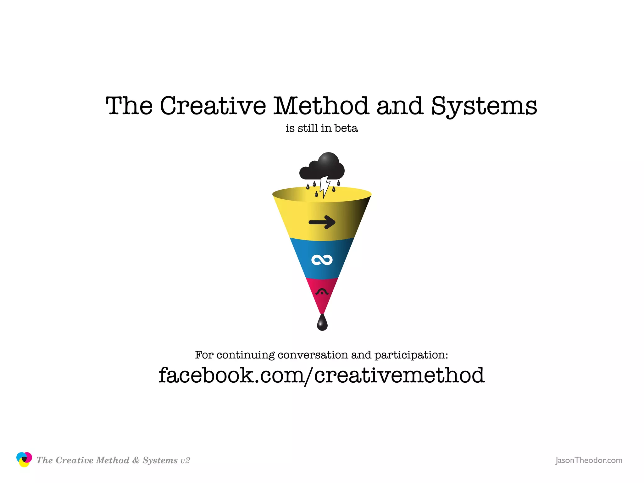 The Creative Method and Systems
                                                                  is still in beta




                                                  For continuing conversation and participation:

                                        facebook.com/creativemethod


               The Creative Method & Systems v2                                                    JasonTheodor.com
  the
Creative
Method
 and systems
 