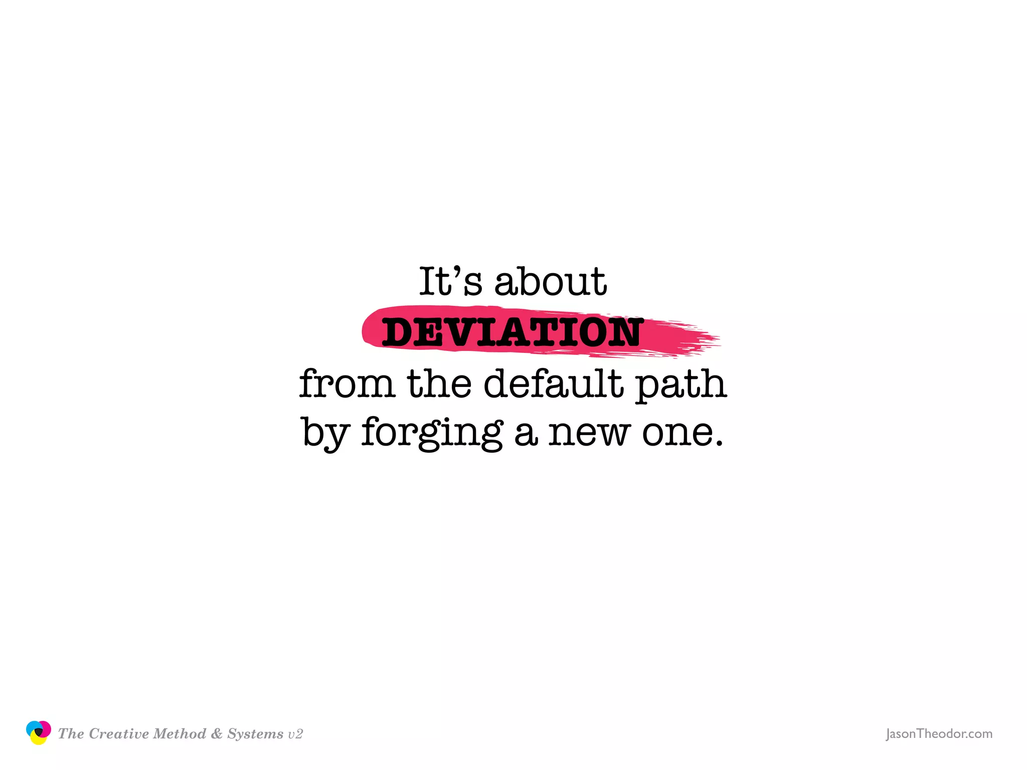 It’s about
                                                  DEVIATION
                                              from the default path
                                              by forging a new one.




               The Creative Method & Systems v2                       JasonTheodor.com
  the
Creative
Method
 and systems
 