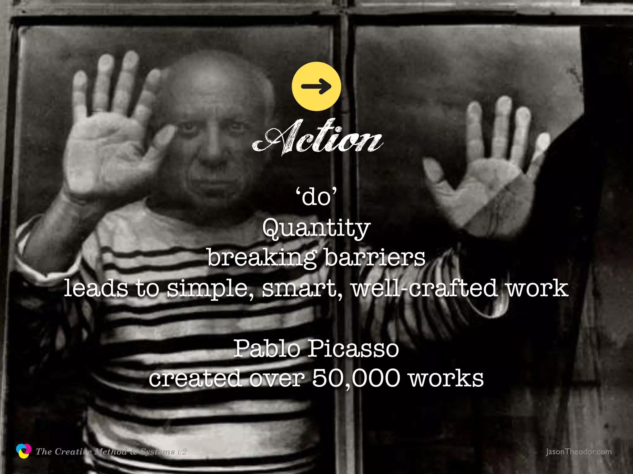 Action
                                        ‘do’
                                      Quantity
                                 breaking barriers
                     leads to simple, smart, well-crafted work

                                            Pablo Picasso
                                      created over 50,000 works

               The Creative Method & Systems v2                   JasonTheodor.com
  the
Creative
Method
 and systems
 