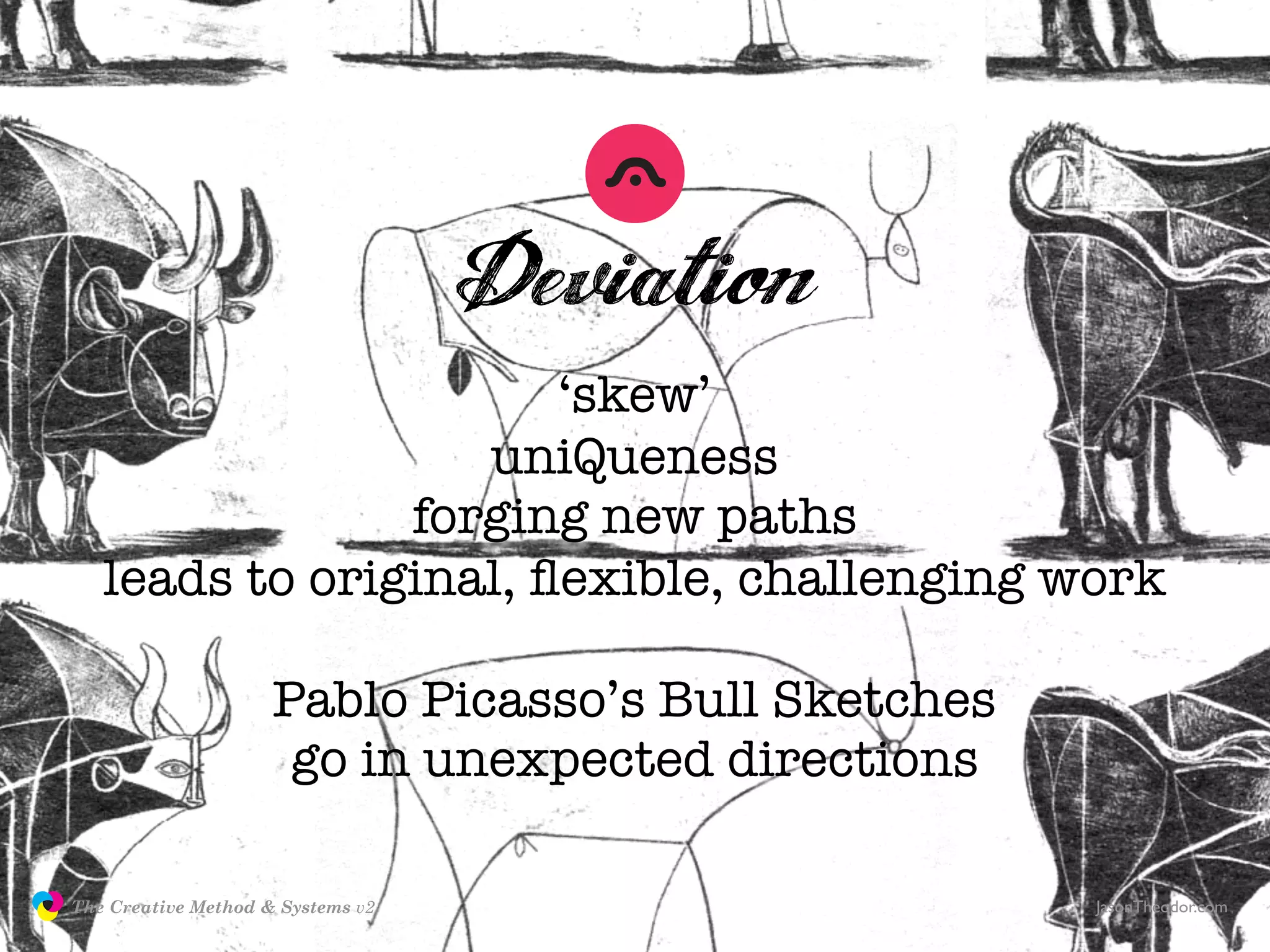 Deviation
                                      ‘skew’
                                  uniQueness
                               forging new paths
                  leads to original, ﬂexible, challenging work

                                    Pablo Picasso’s Bull Sketches
                                     go in unexpected directions

               The Creative Method & Systems v2                     JasonTheodor.com
  the
Creative
Method
 and systems
 