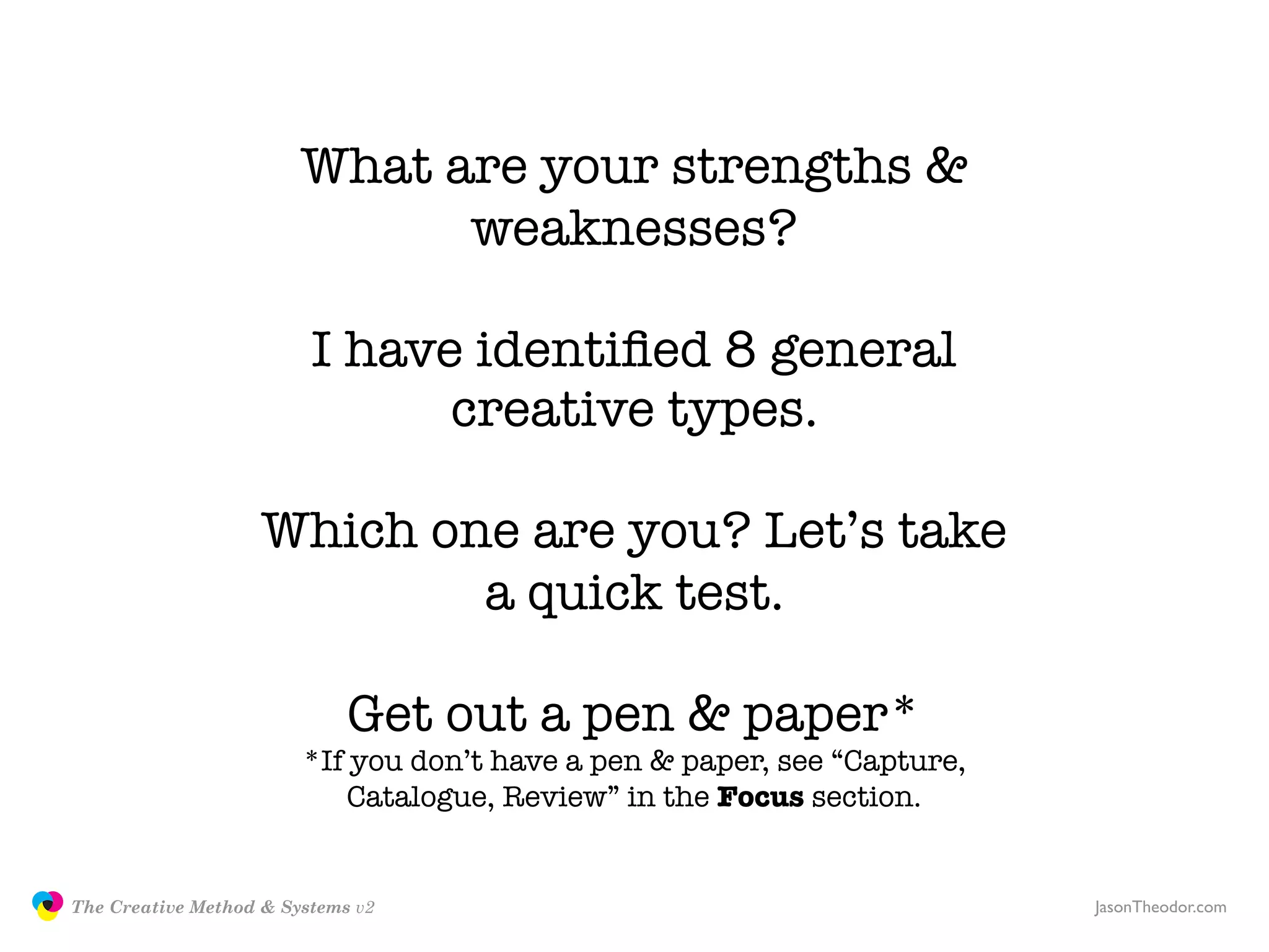 What are your strengths &
                                             weaknesses?

                                        I have identiﬁed 8 general
                                              creative types.

                                   Which one are you? Let’s take
                                           a quick test.

                                            Get out a pen & paper*
                                       *If you don’t have a pen & paper, see “Capture,
                                           Catalogue, Review” in the Focus section.


               The Creative Method & Systems v2                                          JasonTheodor.com
  the
Creative
Method
 and systems
 