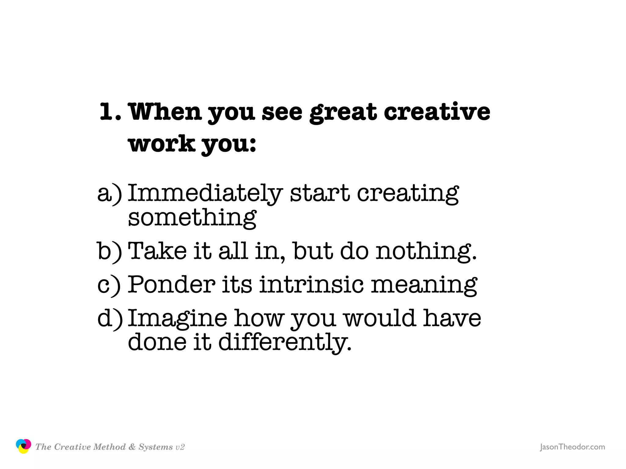 1. When you see great creative
                               work you:
                            a) Immediately start creating
                               something
                            b) Take it all in, but do nothing.
                            c) Ponder its intrinsic meaning
                            d) Imagine how you would have
                               done it differently.


               The Creative Method & Systems v2                  JasonTheodor.com
  the
Creative
Method
 and systems
 