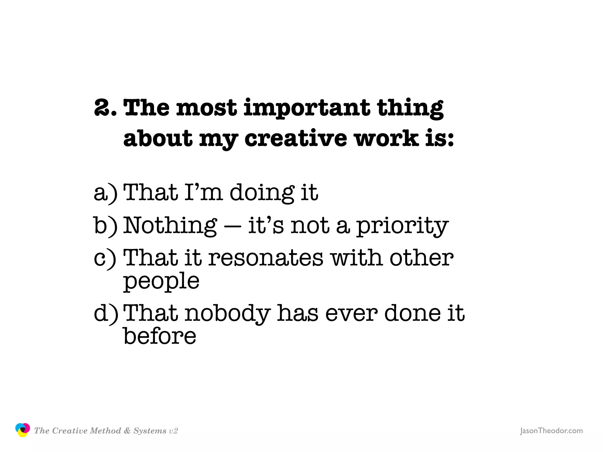 2. The most important thing
                               about my creative work is:

                            a) That I’m doing it
                            b) Nothing — it’s not a priority
                            c) That it resonates with other
                               people
                            d) That nobody has ever done it
                               before


               The Creative Method & Systems v2                JasonTheodor.com
  the
Creative
Method
 and systems
 