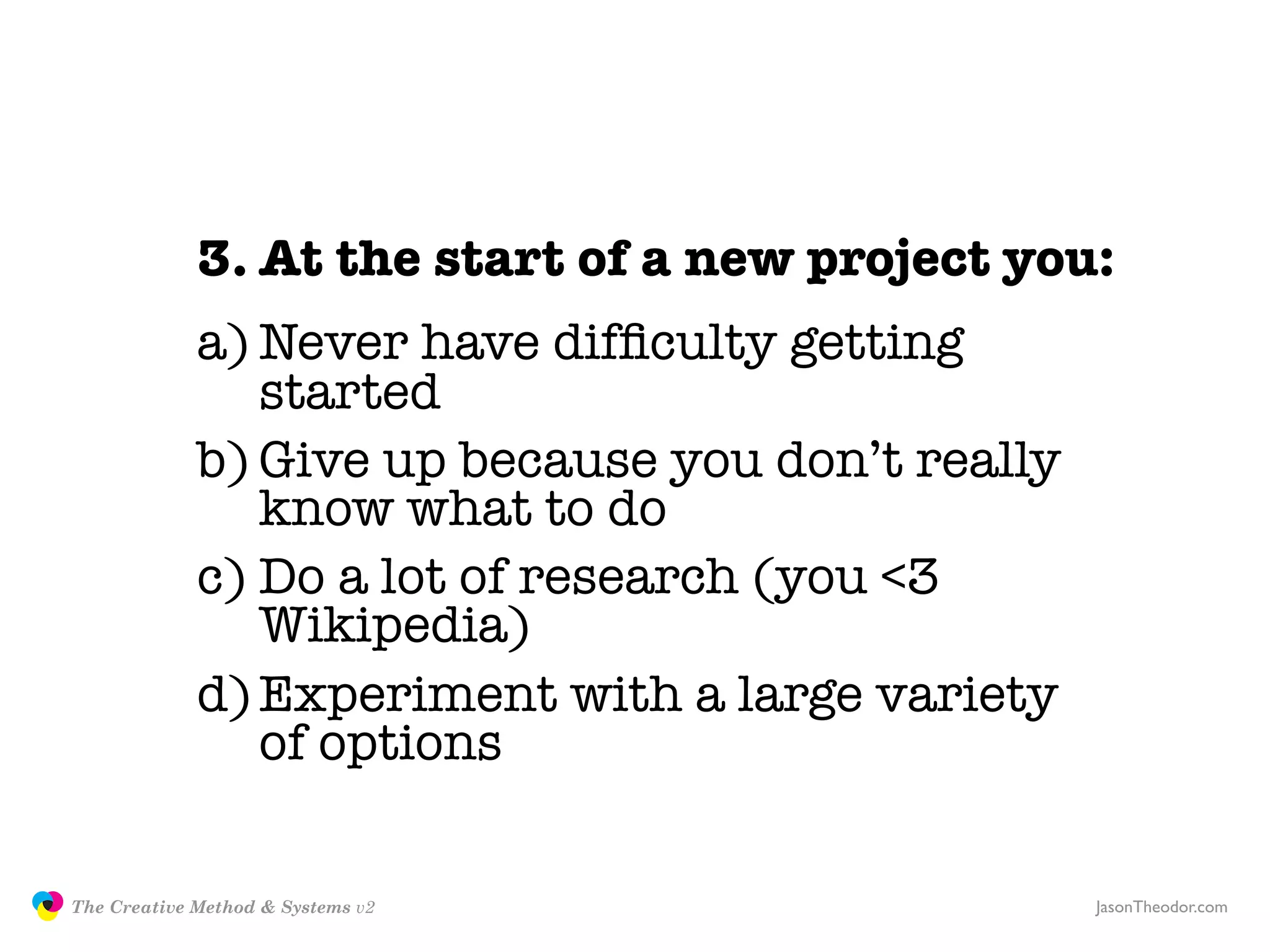 3. At the start of a new project you:
                            a) Never have difﬁculty getting
                               started
                            b) Give up because you don’t really
                               know what to do
                            c) Do a lot of research (you <3
                               Wikipedia)
                            d) Experiment with a large variety
                               of options

               The Creative Method & Systems v2                   JasonTheodor.com
  the
Creative
Method
 and systems
 