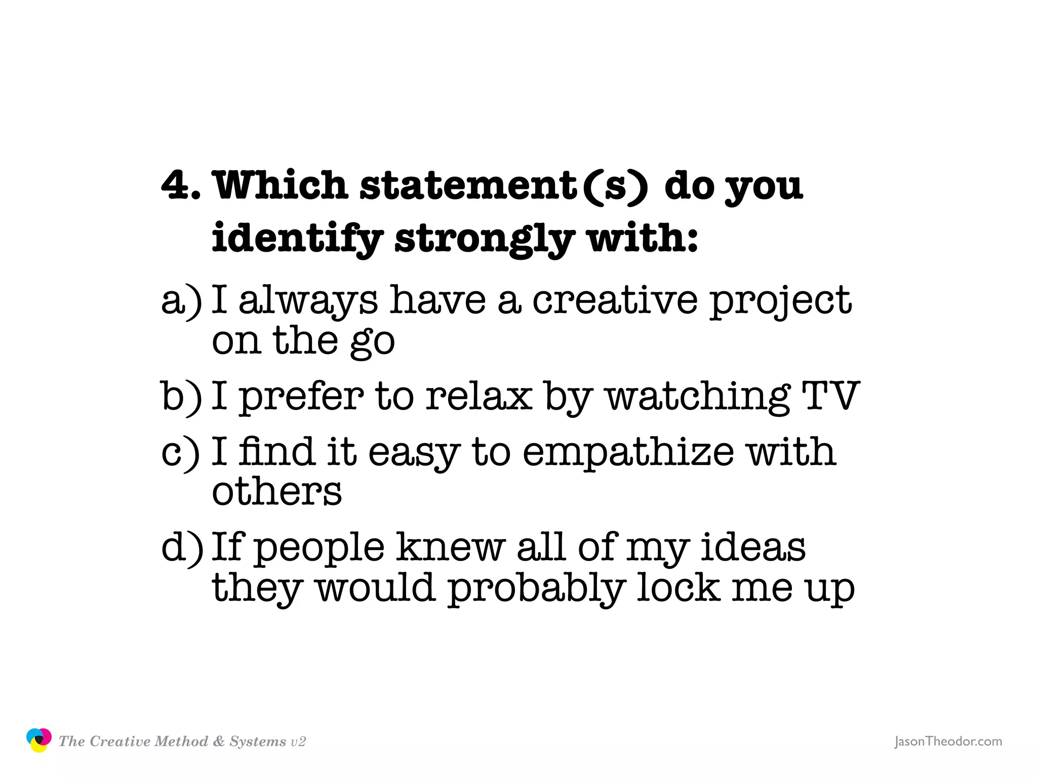 4. Which statement(s) do you
                               identify strongly with:
                            a) I always have a creative project
                               on the go
                            b) I prefer to relax by watching TV
                            c) I ﬁnd it easy to empathize with
                               others
                            d) If people knew all of my ideas
                               they would probably lock me up


               The Creative Method & Systems v2                   JasonTheodor.com
  the
Creative
Method
 and systems
 